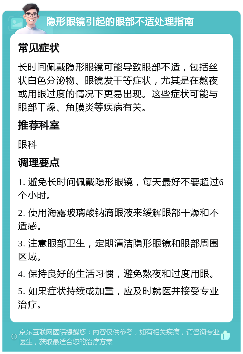 隐形眼镜引起的眼部不适处理指南 常见症状 长时间佩戴隐形眼镜可能导致眼部不适，包括丝状白色分泌物、眼镜发干等症状，尤其是在熬夜或用眼过度的情况下更易出现。这些症状可能与眼部干燥、角膜炎等疾病有关。 推荐科室 眼科 调理要点 1. 避免长时间佩戴隐形眼镜，每天最好不要超过6个小时。 2. 使用海露玻璃酸钠滴眼液来缓解眼部干燥和不适感。 3. 注意眼部卫生，定期清洁隐形眼镜和眼部周围区域。 4. 保持良好的生活习惯，避免熬夜和过度用眼。 5. 如果症状持续或加重，应及时就医并接受专业治疗。