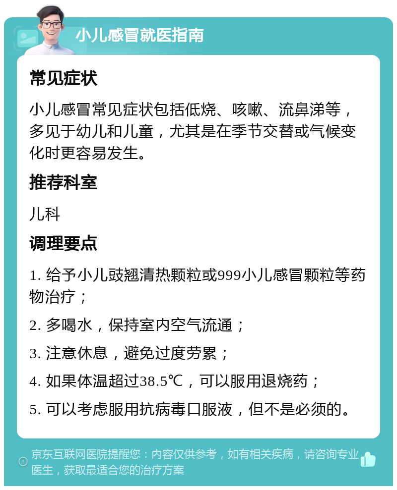 小儿感冒就医指南 常见症状 小儿感冒常见症状包括低烧、咳嗽、流鼻涕等，多见于幼儿和儿童，尤其是在季节交替或气候变化时更容易发生。 推荐科室 儿科 调理要点 1. 给予小儿豉翘清热颗粒或999小儿感冒颗粒等药物治疗； 2. 多喝水，保持室内空气流通； 3. 注意休息，避免过度劳累； 4. 如果体温超过38.5℃，可以服用退烧药； 5. 可以考虑服用抗病毒口服液，但不是必须的。