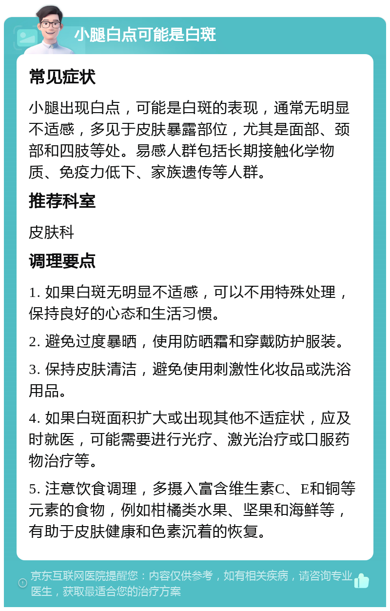 小腿白点可能是白斑 常见症状 小腿出现白点，可能是白斑的表现，通常无明显不适感，多见于皮肤暴露部位，尤其是面部、颈部和四肢等处。易感人群包括长期接触化学物质、免疫力低下、家族遗传等人群。 推荐科室 皮肤科 调理要点 1. 如果白斑无明显不适感，可以不用特殊处理，保持良好的心态和生活习惯。 2. 避免过度暴晒，使用防晒霜和穿戴防护服装。 3. 保持皮肤清洁，避免使用刺激性化妆品或洗浴用品。 4. 如果白斑面积扩大或出现其他不适症状，应及时就医，可能需要进行光疗、激光治疗或口服药物治疗等。 5. 注意饮食调理，多摄入富含维生素C、E和铜等元素的食物，例如柑橘类水果、坚果和海鲜等，有助于皮肤健康和色素沉着的恢复。