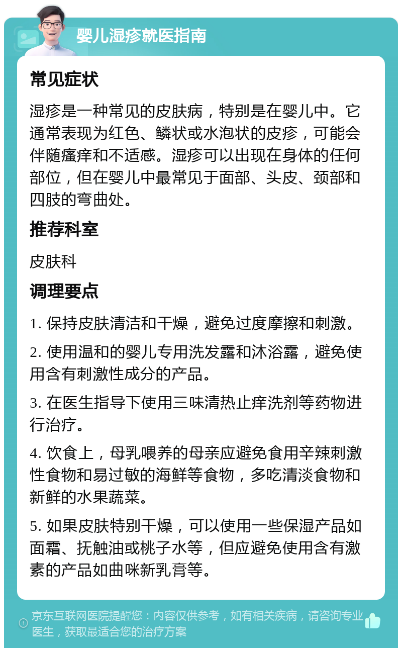 婴儿湿疹就医指南 常见症状 湿疹是一种常见的皮肤病，特别是在婴儿中。它通常表现为红色、鳞状或水泡状的皮疹，可能会伴随瘙痒和不适感。湿疹可以出现在身体的任何部位，但在婴儿中最常见于面部、头皮、颈部和四肢的弯曲处。 推荐科室 皮肤科 调理要点 1. 保持皮肤清洁和干燥，避免过度摩擦和刺激。 2. 使用温和的婴儿专用洗发露和沐浴露，避免使用含有刺激性成分的产品。 3. 在医生指导下使用三味清热止痒洗剂等药物进行治疗。 4. 饮食上，母乳喂养的母亲应避免食用辛辣刺激性食物和易过敏的海鲜等食物，多吃清淡食物和新鲜的水果蔬菜。 5. 如果皮肤特别干燥，可以使用一些保湿产品如面霜、抚触油或桃子水等，但应避免使用含有激素的产品如曲咪新乳膏等。