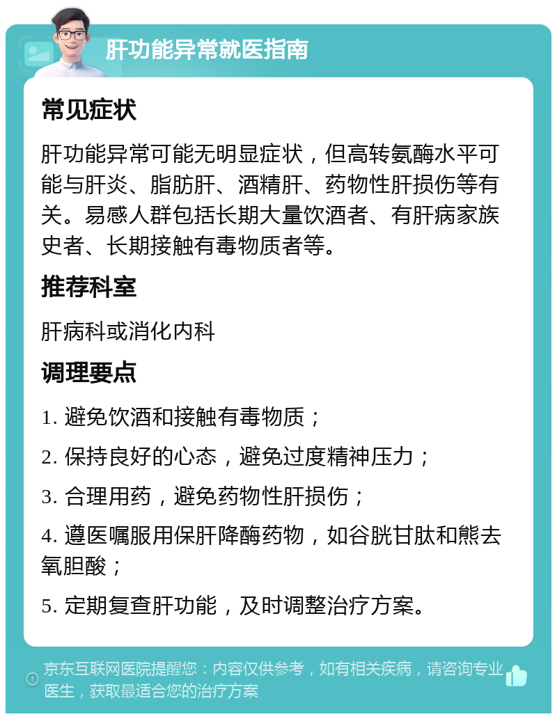 肝功能异常就医指南 常见症状 肝功能异常可能无明显症状，但高转氨酶水平可能与肝炎、脂肪肝、酒精肝、药物性肝损伤等有关。易感人群包括长期大量饮酒者、有肝病家族史者、长期接触有毒物质者等。 推荐科室 肝病科或消化内科 调理要点 1. 避免饮酒和接触有毒物质； 2. 保持良好的心态，避免过度精神压力； 3. 合理用药，避免药物性肝损伤； 4. 遵医嘱服用保肝降酶药物，如谷胱甘肽和熊去氧胆酸； 5. 定期复查肝功能，及时调整治疗方案。