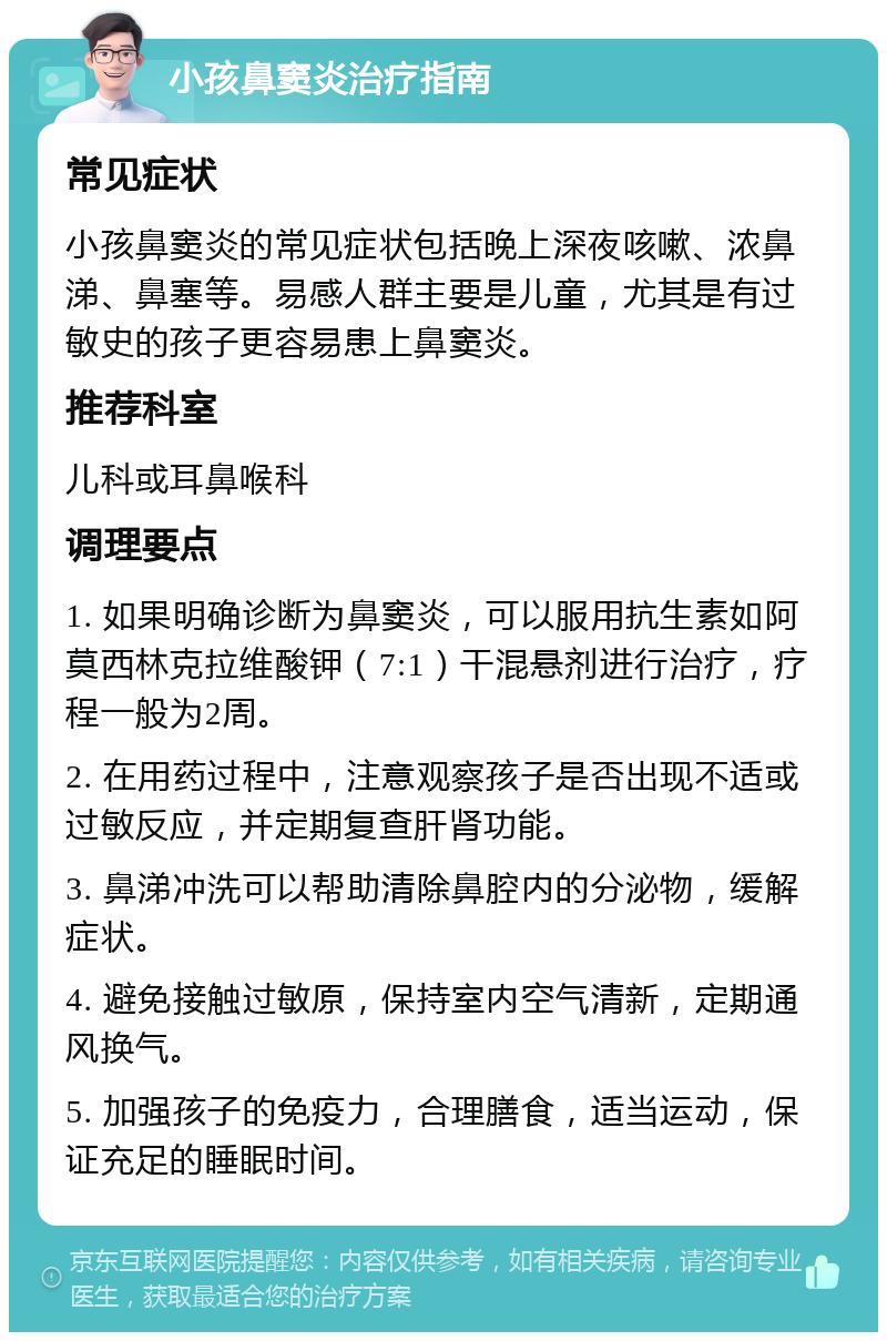 小孩鼻窦炎治疗指南 常见症状 小孩鼻窦炎的常见症状包括晚上深夜咳嗽、浓鼻涕、鼻塞等。易感人群主要是儿童，尤其是有过敏史的孩子更容易患上鼻窦炎。 推荐科室 儿科或耳鼻喉科 调理要点 1. 如果明确诊断为鼻窦炎，可以服用抗生素如阿莫西林克拉维酸钾（7:1）干混悬剂进行治疗，疗程一般为2周。 2. 在用药过程中，注意观察孩子是否出现不适或过敏反应，并定期复查肝肾功能。 3. 鼻涕冲洗可以帮助清除鼻腔内的分泌物，缓解症状。 4. 避免接触过敏原，保持室内空气清新，定期通风换气。 5. 加强孩子的免疫力，合理膳食，适当运动，保证充足的睡眠时间。