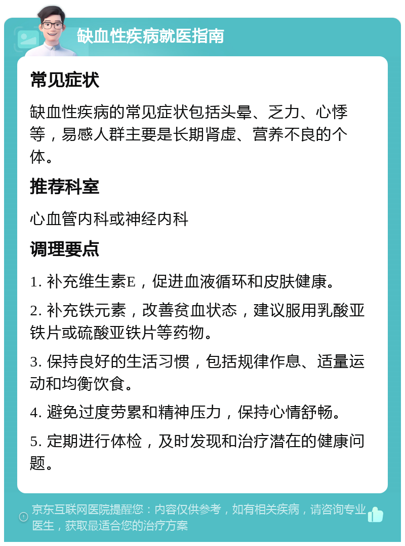 缺血性疾病就医指南 常见症状 缺血性疾病的常见症状包括头晕、乏力、心悸等，易感人群主要是长期肾虚、营养不良的个体。 推荐科室 心血管内科或神经内科 调理要点 1. 补充维生素E，促进血液循环和皮肤健康。 2. 补充铁元素，改善贫血状态，建议服用乳酸亚铁片或硫酸亚铁片等药物。 3. 保持良好的生活习惯，包括规律作息、适量运动和均衡饮食。 4. 避免过度劳累和精神压力，保持心情舒畅。 5. 定期进行体检，及时发现和治疗潜在的健康问题。