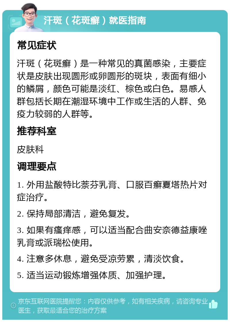 汗斑（花斑癣）就医指南 常见症状 汗斑（花斑癣）是一种常见的真菌感染，主要症状是皮肤出现圆形或卵圆形的斑块，表面有细小的鳞屑，颜色可能是淡红、棕色或白色。易感人群包括长期在潮湿环境中工作或生活的人群、免疫力较弱的人群等。 推荐科室 皮肤科 调理要点 1. 外用盐酸特比萘芬乳膏、口服百癣夏塔热片对症治疗。 2. 保持局部清洁，避免复发。 3. 如果有瘙痒感，可以适当配合曲安奈德益康唑乳膏或派瑞松使用。 4. 注意多休息，避免受凉劳累，清淡饮食。 5. 适当运动锻炼增强体质、加强护理。