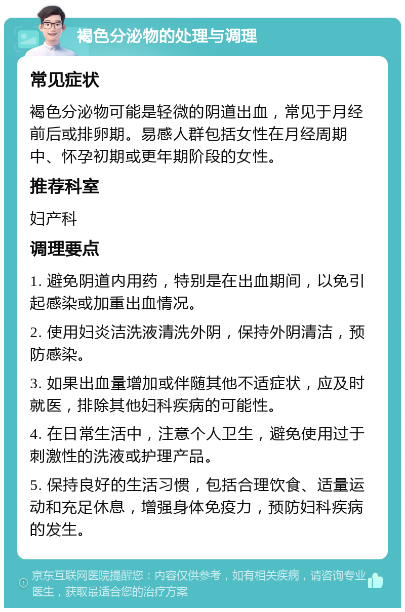 褐色分泌物的处理与调理 常见症状 褐色分泌物可能是轻微的阴道出血，常见于月经前后或排卵期。易感人群包括女性在月经周期中、怀孕初期或更年期阶段的女性。 推荐科室 妇产科 调理要点 1. 避免阴道内用药，特别是在出血期间，以免引起感染或加重出血情况。 2. 使用妇炎洁洗液清洗外阴，保持外阴清洁，预防感染。 3. 如果出血量增加或伴随其他不适症状，应及时就医，排除其他妇科疾病的可能性。 4. 在日常生活中，注意个人卫生，避免使用过于刺激性的洗液或护理产品。 5. 保持良好的生活习惯，包括合理饮食、适量运动和充足休息，增强身体免疫力，预防妇科疾病的发生。