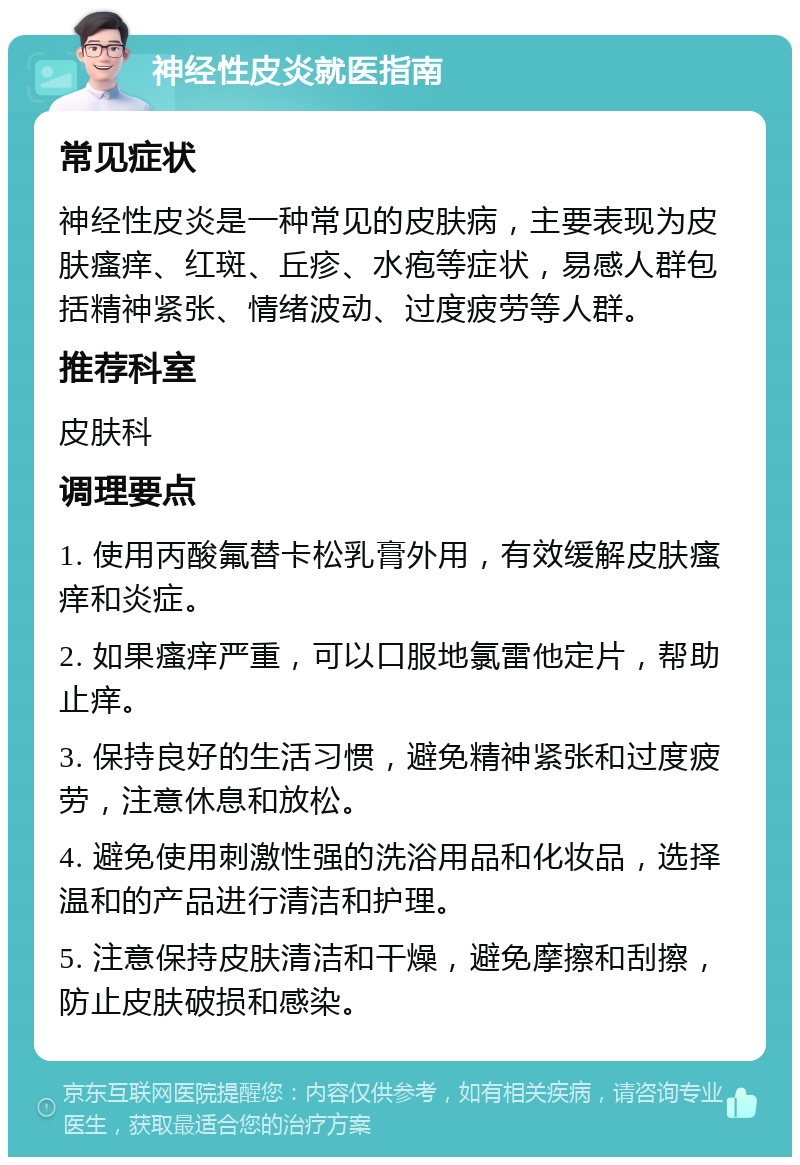 神经性皮炎就医指南 常见症状 神经性皮炎是一种常见的皮肤病，主要表现为皮肤瘙痒、红斑、丘疹、水疱等症状，易感人群包括精神紧张、情绪波动、过度疲劳等人群。 推荐科室 皮肤科 调理要点 1. 使用丙酸氟替卡松乳膏外用，有效缓解皮肤瘙痒和炎症。 2. 如果瘙痒严重，可以口服地氯雷他定片，帮助止痒。 3. 保持良好的生活习惯，避免精神紧张和过度疲劳，注意休息和放松。 4. 避免使用刺激性强的洗浴用品和化妆品，选择温和的产品进行清洁和护理。 5. 注意保持皮肤清洁和干燥，避免摩擦和刮擦，防止皮肤破损和感染。