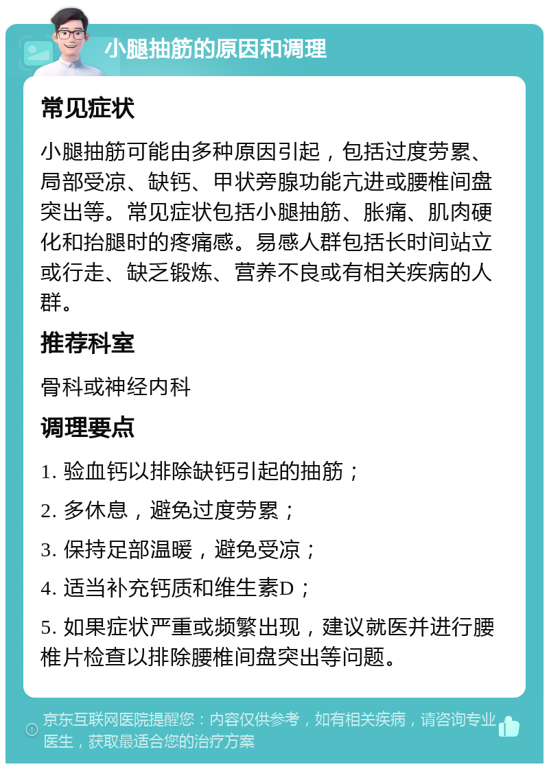 小腿抽筋的原因和调理 常见症状 小腿抽筋可能由多种原因引起，包括过度劳累、局部受凉、缺钙、甲状旁腺功能亢进或腰椎间盘突出等。常见症状包括小腿抽筋、胀痛、肌肉硬化和抬腿时的疼痛感。易感人群包括长时间站立或行走、缺乏锻炼、营养不良或有相关疾病的人群。 推荐科室 骨科或神经内科 调理要点 1. 验血钙以排除缺钙引起的抽筋； 2. 多休息，避免过度劳累； 3. 保持足部温暖，避免受凉； 4. 适当补充钙质和维生素D； 5. 如果症状严重或频繁出现，建议就医并进行腰椎片检查以排除腰椎间盘突出等问题。