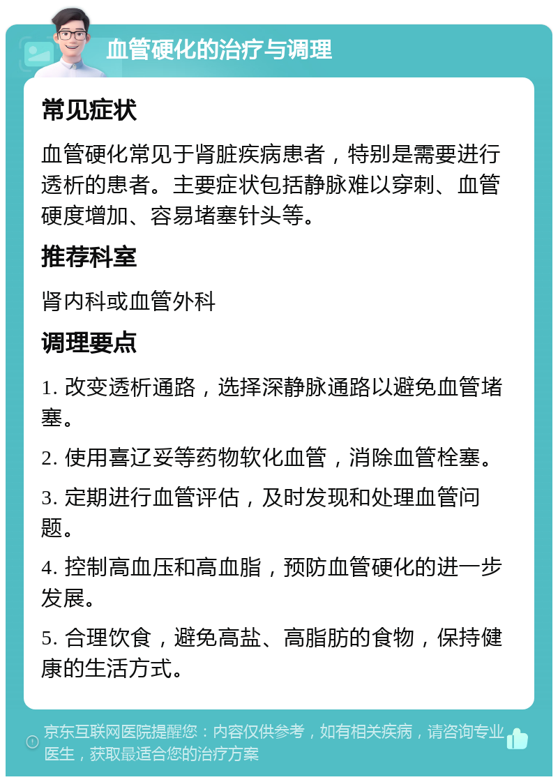 血管硬化的治疗与调理 常见症状 血管硬化常见于肾脏疾病患者，特别是需要进行透析的患者。主要症状包括静脉难以穿刺、血管硬度增加、容易堵塞针头等。 推荐科室 肾内科或血管外科 调理要点 1. 改变透析通路，选择深静脉通路以避免血管堵塞。 2. 使用喜辽妥等药物软化血管，消除血管栓塞。 3. 定期进行血管评估，及时发现和处理血管问题。 4. 控制高血压和高血脂，预防血管硬化的进一步发展。 5. 合理饮食，避免高盐、高脂肪的食物，保持健康的生活方式。