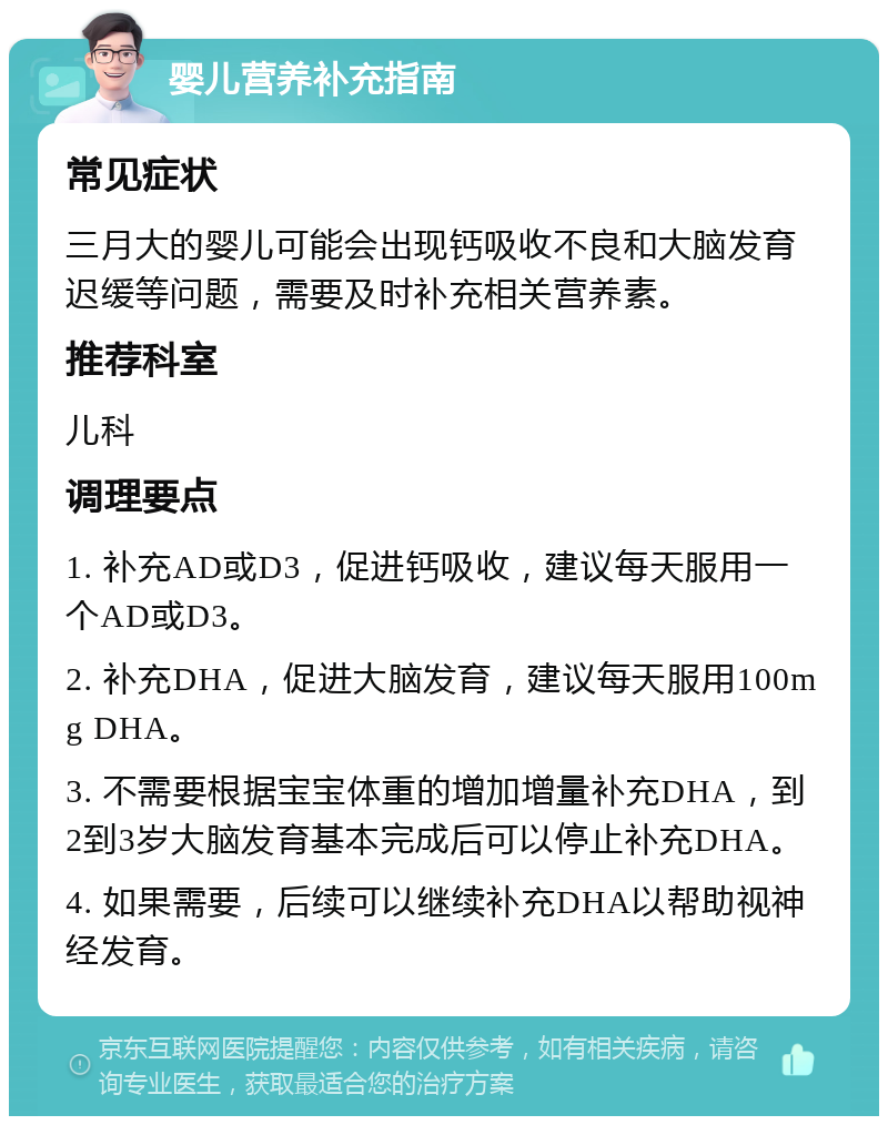 婴儿营养补充指南 常见症状 三月大的婴儿可能会出现钙吸收不良和大脑发育迟缓等问题，需要及时补充相关营养素。 推荐科室 儿科 调理要点 1. 补充AD或D3，促进钙吸收，建议每天服用一个AD或D3。 2. 补充DHA，促进大脑发育，建议每天服用100mg DHA。 3. 不需要根据宝宝体重的增加增量补充DHA，到2到3岁大脑发育基本完成后可以停止补充DHA。 4. 如果需要，后续可以继续补充DHA以帮助视神经发育。