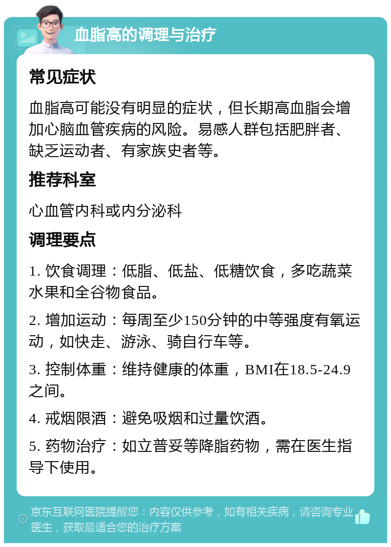 血脂高的调理与治疗 常见症状 血脂高可能没有明显的症状，但长期高血脂会增加心脑血管疾病的风险。易感人群包括肥胖者、缺乏运动者、有家族史者等。 推荐科室 心血管内科或内分泌科 调理要点 1. 饮食调理：低脂、低盐、低糖饮食，多吃蔬菜水果和全谷物食品。 2. 增加运动：每周至少150分钟的中等强度有氧运动，如快走、游泳、骑自行车等。 3. 控制体重：维持健康的体重，BMI在18.5-24.9之间。 4. 戒烟限酒：避免吸烟和过量饮酒。 5. 药物治疗：如立普妥等降脂药物，需在医生指导下使用。