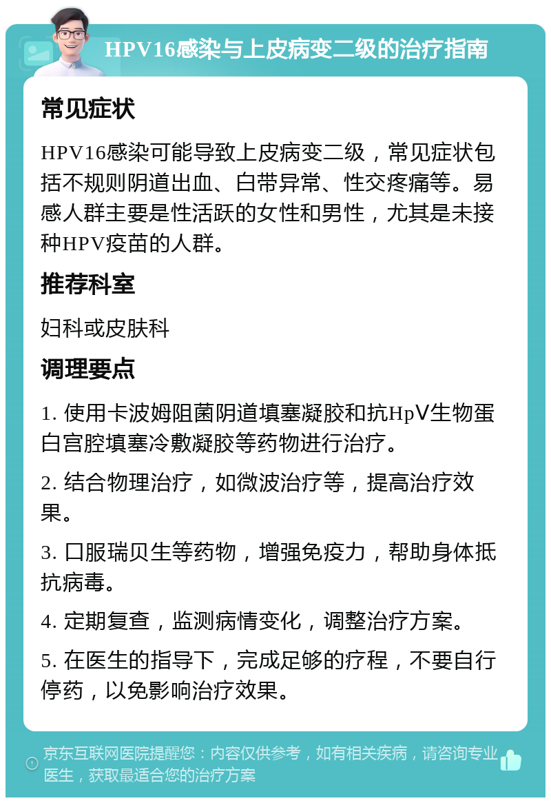 HPV16感染与上皮病变二级的治疗指南 常见症状 HPV16感染可能导致上皮病变二级，常见症状包括不规则阴道出血、白带异常、性交疼痛等。易感人群主要是性活跃的女性和男性，尤其是未接种HPV疫苗的人群。 推荐科室 妇科或皮肤科 调理要点 1. 使用卡波姆阻菌阴道填塞凝胶和抗HpⅤ生物蛋白宫腔填塞冷敷凝胶等药物进行治疗。 2. 结合物理治疗，如微波治疗等，提高治疗效果。 3. 口服瑞贝生等药物，增强免疫力，帮助身体抵抗病毒。 4. 定期复查，监测病情变化，调整治疗方案。 5. 在医生的指导下，完成足够的疗程，不要自行停药，以免影响治疗效果。