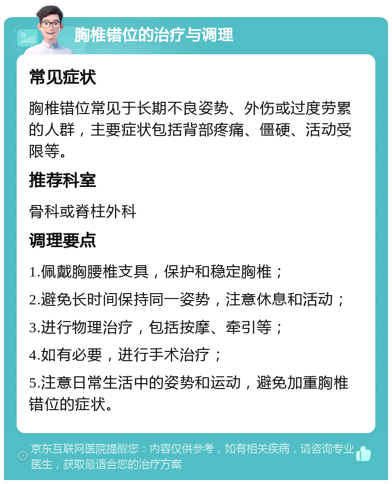 胸椎错位的治疗与调理 常见症状 胸椎错位常见于长期不良姿势、外伤或过度劳累的人群，主要症状包括背部疼痛、僵硬、活动受限等。 推荐科室 骨科或脊柱外科 调理要点 1.佩戴胸腰椎支具，保护和稳定胸椎； 2.避免长时间保持同一姿势，注意休息和活动； 3.进行物理治疗，包括按摩、牵引等； 4.如有必要，进行手术治疗； 5.注意日常生活中的姿势和运动，避免加重胸椎错位的症状。