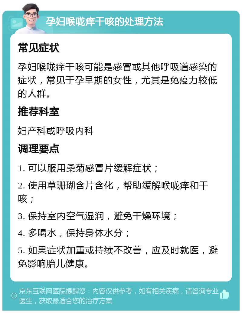 孕妇喉咙痒干咳的处理方法 常见症状 孕妇喉咙痒干咳可能是感冒或其他呼吸道感染的症状，常见于孕早期的女性，尤其是免疫力较低的人群。 推荐科室 妇产科或呼吸内科 调理要点 1. 可以服用桑菊感冒片缓解症状； 2. 使用草珊瑚含片含化，帮助缓解喉咙痒和干咳； 3. 保持室内空气湿润，避免干燥环境； 4. 多喝水，保持身体水分； 5. 如果症状加重或持续不改善，应及时就医，避免影响胎儿健康。