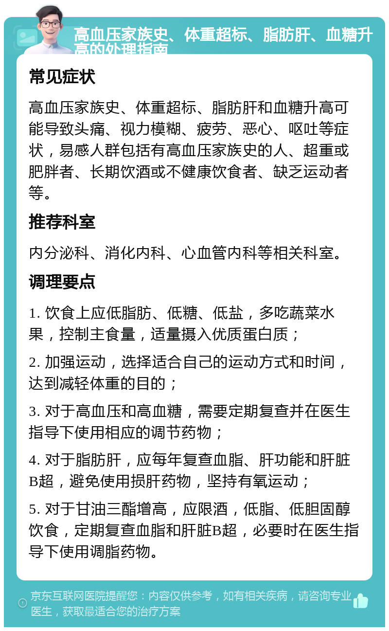 高血压家族史、体重超标、脂肪肝、血糖升高的处理指南 常见症状 高血压家族史、体重超标、脂肪肝和血糖升高可能导致头痛、视力模糊、疲劳、恶心、呕吐等症状，易感人群包括有高血压家族史的人、超重或肥胖者、长期饮酒或不健康饮食者、缺乏运动者等。 推荐科室 内分泌科、消化内科、心血管内科等相关科室。 调理要点 1. 饮食上应低脂肪、低糖、低盐，多吃蔬菜水果，控制主食量，适量摄入优质蛋白质； 2. 加强运动，选择适合自己的运动方式和时间，达到减轻体重的目的； 3. 对于高血压和高血糖，需要定期复查并在医生指导下使用相应的调节药物； 4. 对于脂肪肝，应每年复查血脂、肝功能和肝脏B超，避免使用损肝药物，坚持有氧运动； 5. 对于甘油三酯增高，应限酒，低脂、低胆固醇饮食，定期复查血脂和肝脏B超，必要时在医生指导下使用调脂药物。