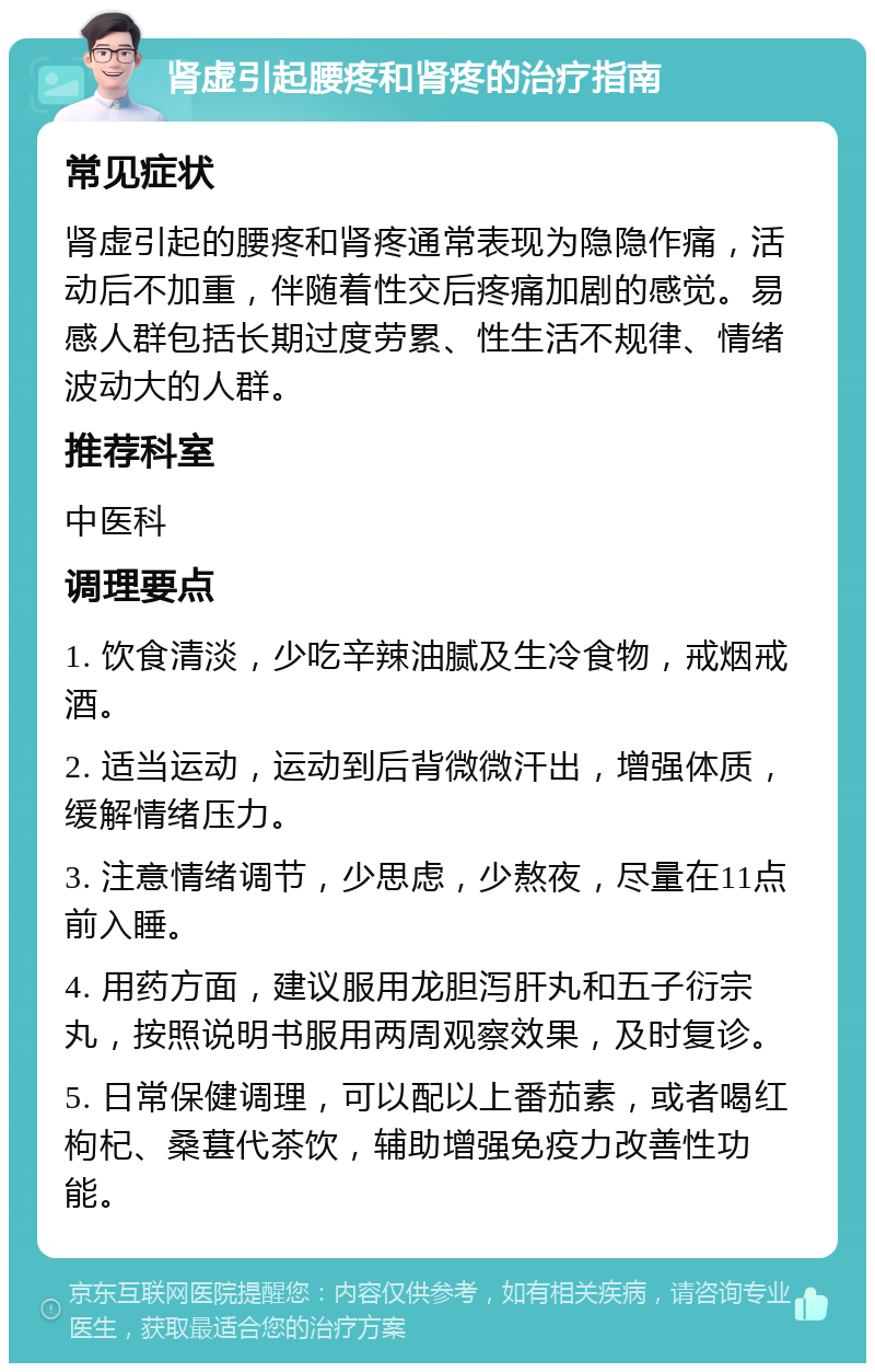 肾虚引起腰疼和肾疼的治疗指南 常见症状 肾虚引起的腰疼和肾疼通常表现为隐隐作痛，活动后不加重，伴随着性交后疼痛加剧的感觉。易感人群包括长期过度劳累、性生活不规律、情绪波动大的人群。 推荐科室 中医科 调理要点 1. 饮食清淡，少吃辛辣油腻及生冷食物，戒烟戒酒。 2. 适当运动，运动到后背微微汗出，增强体质，缓解情绪压力。 3. 注意情绪调节，少思虑，少熬夜，尽量在11点前入睡。 4. 用药方面，建议服用龙胆泻肝丸和五子衍宗丸，按照说明书服用两周观察效果，及时复诊。 5. 日常保健调理，可以配以上番茄素，或者喝红枸杞、桑葚代茶饮，辅助增强免疫力改善性功能。