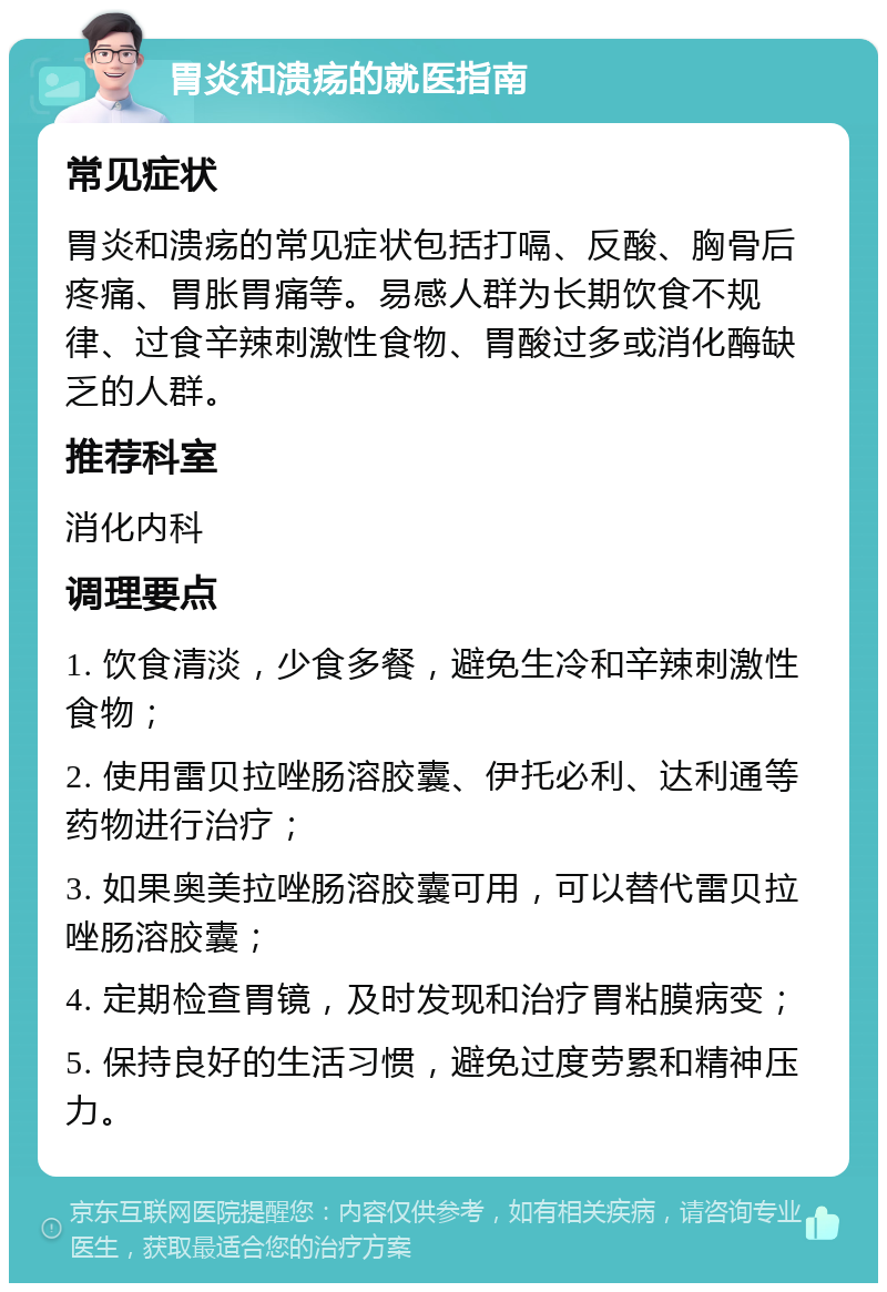 胃炎和溃疡的就医指南 常见症状 胃炎和溃疡的常见症状包括打嗝、反酸、胸骨后疼痛、胃胀胃痛等。易感人群为长期饮食不规律、过食辛辣刺激性食物、胃酸过多或消化酶缺乏的人群。 推荐科室 消化内科 调理要点 1. 饮食清淡，少食多餐，避免生冷和辛辣刺激性食物； 2. 使用雷贝拉唑肠溶胶囊、伊托必利、达利通等药物进行治疗； 3. 如果奥美拉唑肠溶胶囊可用，可以替代雷贝拉唑肠溶胶囊； 4. 定期检查胃镜，及时发现和治疗胃粘膜病变； 5. 保持良好的生活习惯，避免过度劳累和精神压力。