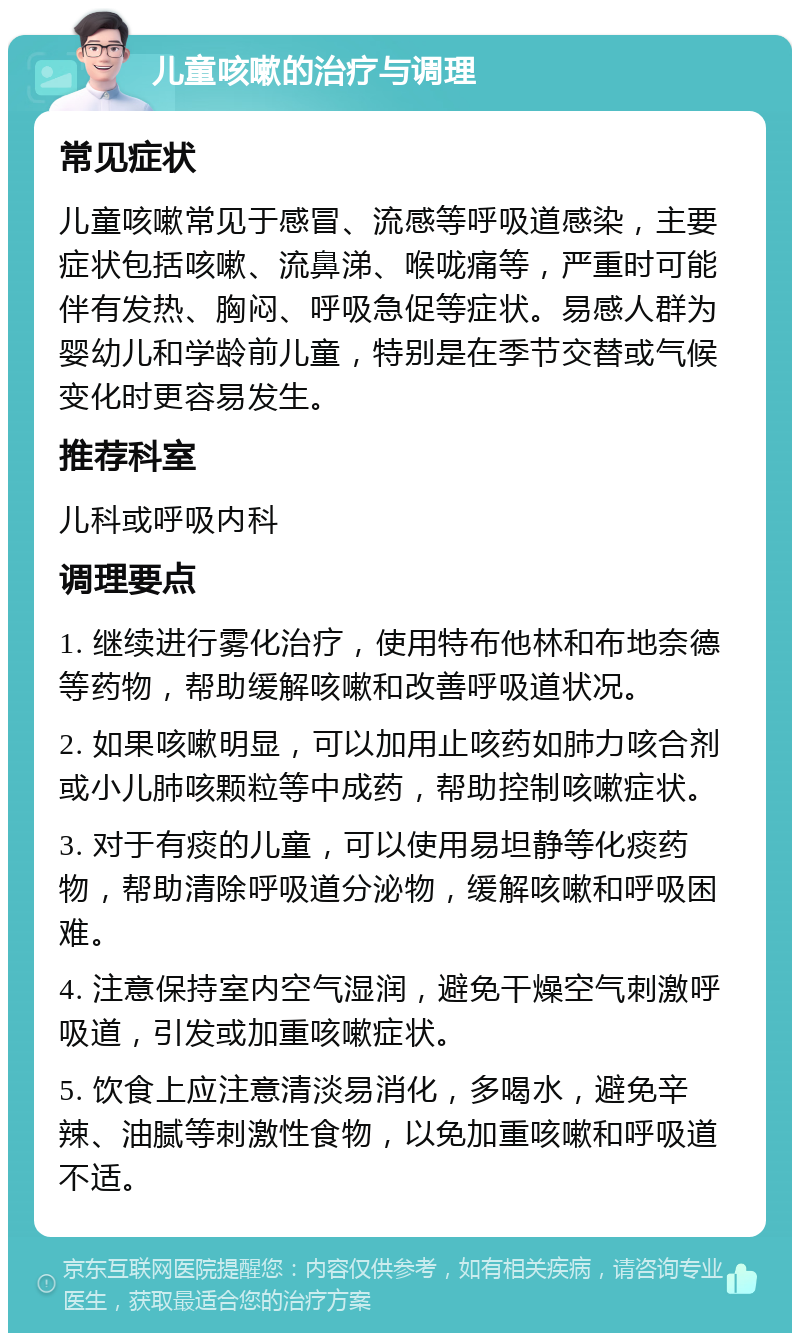 儿童咳嗽的治疗与调理 常见症状 儿童咳嗽常见于感冒、流感等呼吸道感染，主要症状包括咳嗽、流鼻涕、喉咙痛等，严重时可能伴有发热、胸闷、呼吸急促等症状。易感人群为婴幼儿和学龄前儿童，特别是在季节交替或气候变化时更容易发生。 推荐科室 儿科或呼吸内科 调理要点 1. 继续进行雾化治疗，使用特布他林和布地奈德等药物，帮助缓解咳嗽和改善呼吸道状况。 2. 如果咳嗽明显，可以加用止咳药如肺力咳合剂或小儿肺咳颗粒等中成药，帮助控制咳嗽症状。 3. 对于有痰的儿童，可以使用易坦静等化痰药物，帮助清除呼吸道分泌物，缓解咳嗽和呼吸困难。 4. 注意保持室内空气湿润，避免干燥空气刺激呼吸道，引发或加重咳嗽症状。 5. 饮食上应注意清淡易消化，多喝水，避免辛辣、油腻等刺激性食物，以免加重咳嗽和呼吸道不适。