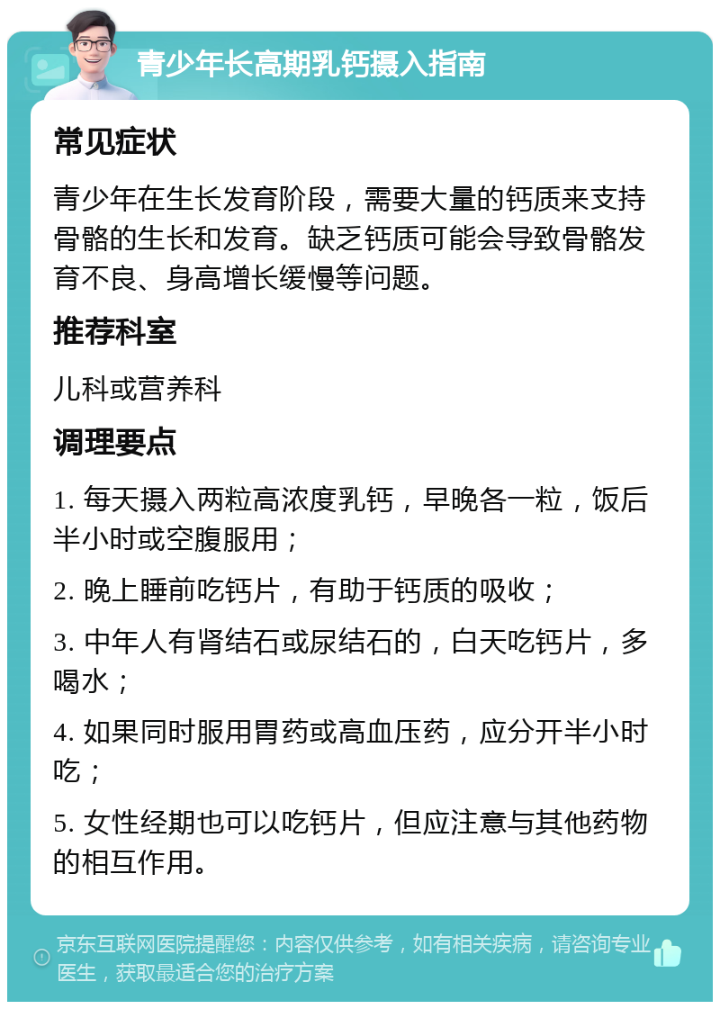 青少年长高期乳钙摄入指南 常见症状 青少年在生长发育阶段，需要大量的钙质来支持骨骼的生长和发育。缺乏钙质可能会导致骨骼发育不良、身高增长缓慢等问题。 推荐科室 儿科或营养科 调理要点 1. 每天摄入两粒高浓度乳钙，早晚各一粒，饭后半小时或空腹服用； 2. 晚上睡前吃钙片，有助于钙质的吸收； 3. 中年人有肾结石或尿结石的，白天吃钙片，多喝水； 4. 如果同时服用胃药或高血压药，应分开半小时吃； 5. 女性经期也可以吃钙片，但应注意与其他药物的相互作用。