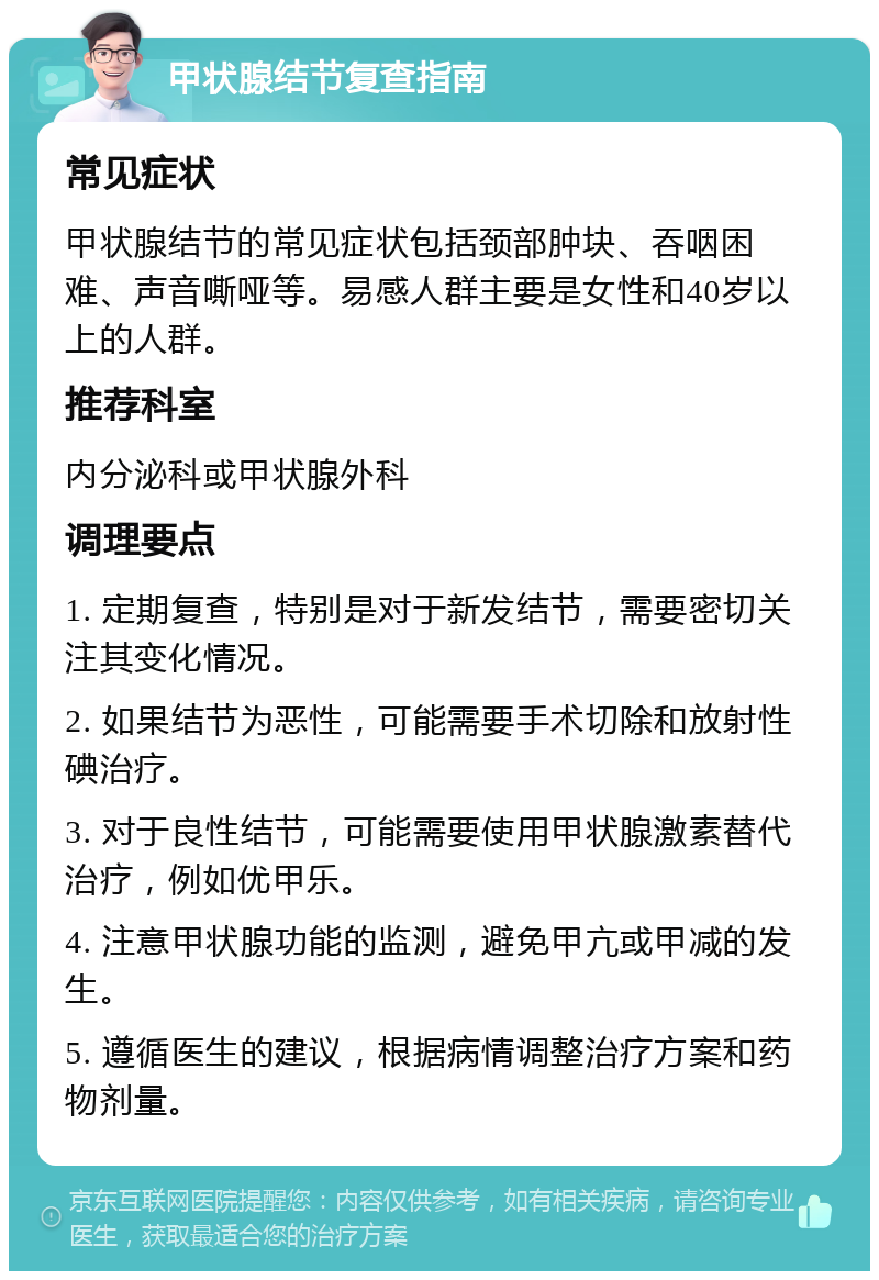 甲状腺结节复查指南 常见症状 甲状腺结节的常见症状包括颈部肿块、吞咽困难、声音嘶哑等。易感人群主要是女性和40岁以上的人群。 推荐科室 内分泌科或甲状腺外科 调理要点 1. 定期复查，特别是对于新发结节，需要密切关注其变化情况。 2. 如果结节为恶性，可能需要手术切除和放射性碘治疗。 3. 对于良性结节，可能需要使用甲状腺激素替代治疗，例如优甲乐。 4. 注意甲状腺功能的监测，避免甲亢或甲减的发生。 5. 遵循医生的建议，根据病情调整治疗方案和药物剂量。