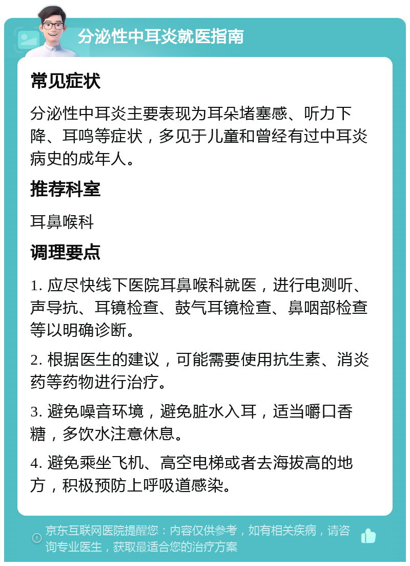 分泌性中耳炎就医指南 常见症状 分泌性中耳炎主要表现为耳朵堵塞感、听力下降、耳鸣等症状，多见于儿童和曾经有过中耳炎病史的成年人。 推荐科室 耳鼻喉科 调理要点 1. 应尽快线下医院耳鼻喉科就医，进行电测听、声导抗、耳镜检查、鼓气耳镜检查、鼻咽部检查等以明确诊断。 2. 根据医生的建议，可能需要使用抗生素、消炎药等药物进行治疗。 3. 避免噪音环境，避免脏水入耳，适当嚼口香糖，多饮水注意休息。 4. 避免乘坐飞机、高空电梯或者去海拔高的地方，积极预防上呼吸道感染。