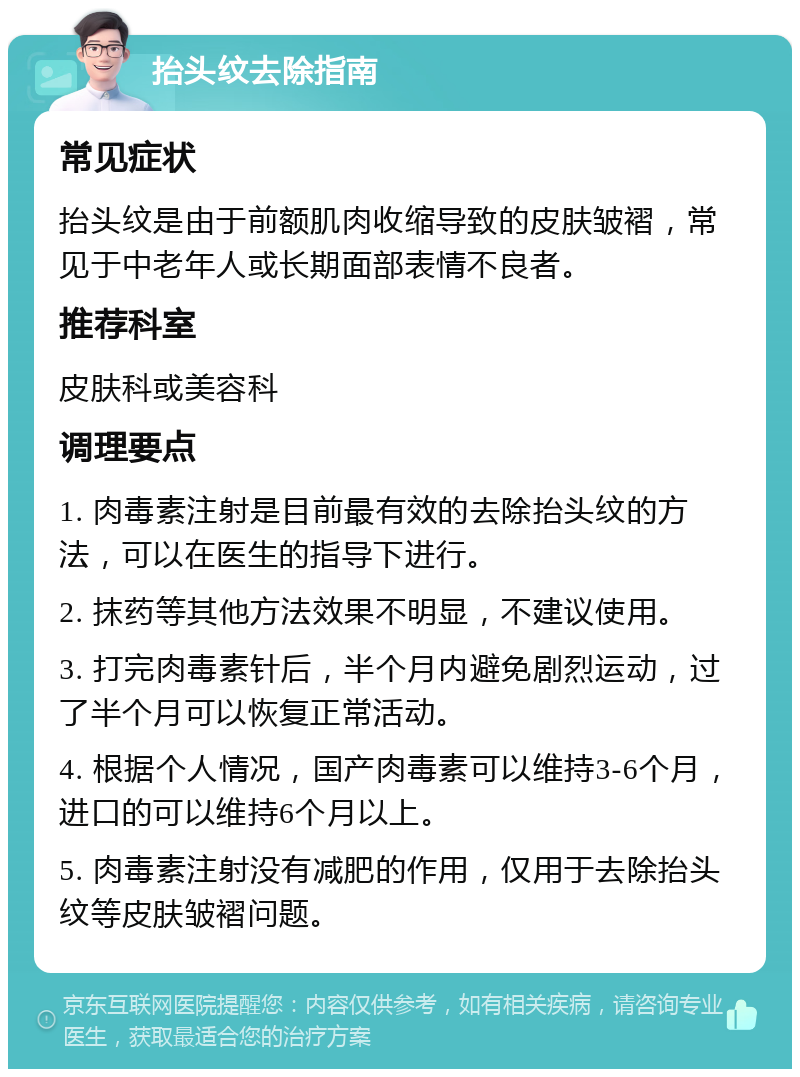 抬头纹去除指南 常见症状 抬头纹是由于前额肌肉收缩导致的皮肤皱褶，常见于中老年人或长期面部表情不良者。 推荐科室 皮肤科或美容科 调理要点 1. 肉毒素注射是目前最有效的去除抬头纹的方法，可以在医生的指导下进行。 2. 抹药等其他方法效果不明显，不建议使用。 3. 打完肉毒素针后，半个月内避免剧烈运动，过了半个月可以恢复正常活动。 4. 根据个人情况，国产肉毒素可以维持3-6个月，进口的可以维持6个月以上。 5. 肉毒素注射没有减肥的作用，仅用于去除抬头纹等皮肤皱褶问题。