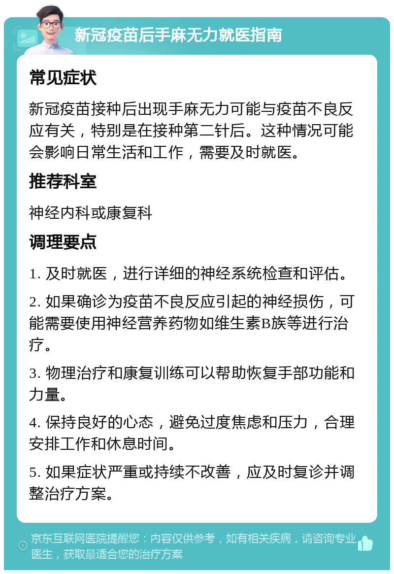 新冠疫苗后手麻无力就医指南 常见症状 新冠疫苗接种后出现手麻无力可能与疫苗不良反应有关，特别是在接种第二针后。这种情况可能会影响日常生活和工作，需要及时就医。 推荐科室 神经内科或康复科 调理要点 1. 及时就医，进行详细的神经系统检查和评估。 2. 如果确诊为疫苗不良反应引起的神经损伤，可能需要使用神经营养药物如维生素B族等进行治疗。 3. 物理治疗和康复训练可以帮助恢复手部功能和力量。 4. 保持良好的心态，避免过度焦虑和压力，合理安排工作和休息时间。 5. 如果症状严重或持续不改善，应及时复诊并调整治疗方案。