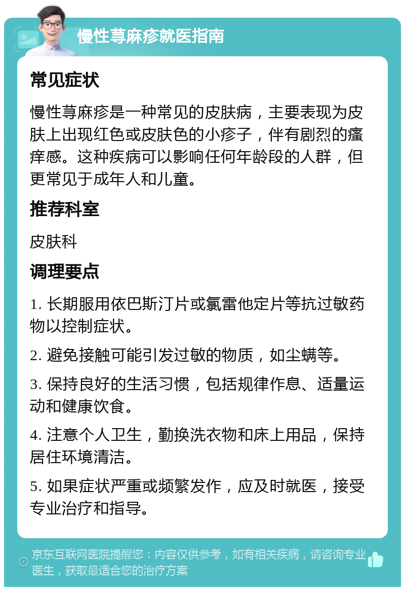 慢性荨麻疹就医指南 常见症状 慢性荨麻疹是一种常见的皮肤病，主要表现为皮肤上出现红色或皮肤色的小疹子，伴有剧烈的瘙痒感。这种疾病可以影响任何年龄段的人群，但更常见于成年人和儿童。 推荐科室 皮肤科 调理要点 1. 长期服用依巴斯汀片或氯雷他定片等抗过敏药物以控制症状。 2. 避免接触可能引发过敏的物质，如尘螨等。 3. 保持良好的生活习惯，包括规律作息、适量运动和健康饮食。 4. 注意个人卫生，勤换洗衣物和床上用品，保持居住环境清洁。 5. 如果症状严重或频繁发作，应及时就医，接受专业治疗和指导。