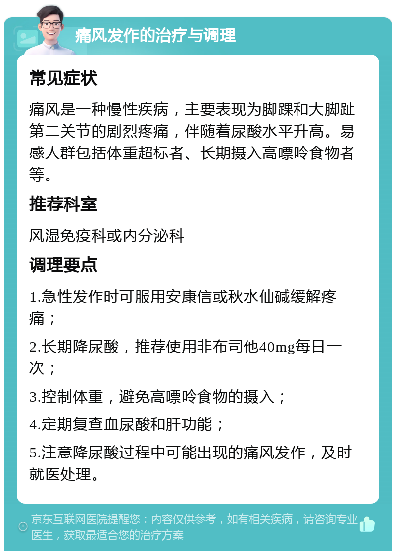 痛风发作的治疗与调理 常见症状 痛风是一种慢性疾病，主要表现为脚踝和大脚趾第二关节的剧烈疼痛，伴随着尿酸水平升高。易感人群包括体重超标者、长期摄入高嘌呤食物者等。 推荐科室 风湿免疫科或内分泌科 调理要点 1.急性发作时可服用安康信或秋水仙碱缓解疼痛； 2.长期降尿酸，推荐使用非布司他40mg每日一次； 3.控制体重，避免高嘌呤食物的摄入； 4.定期复查血尿酸和肝功能； 5.注意降尿酸过程中可能出现的痛风发作，及时就医处理。