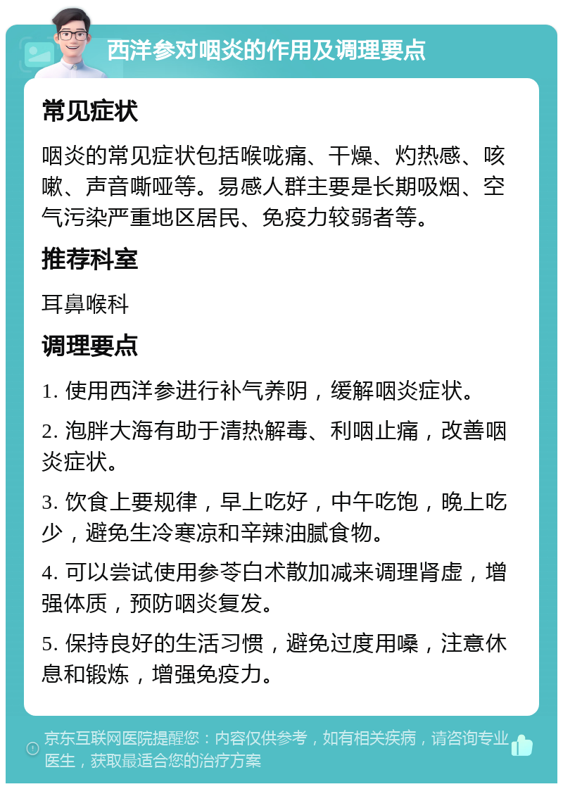 西洋参对咽炎的作用及调理要点 常见症状 咽炎的常见症状包括喉咙痛、干燥、灼热感、咳嗽、声音嘶哑等。易感人群主要是长期吸烟、空气污染严重地区居民、免疫力较弱者等。 推荐科室 耳鼻喉科 调理要点 1. 使用西洋参进行补气养阴，缓解咽炎症状。 2. 泡胖大海有助于清热解毒、利咽止痛，改善咽炎症状。 3. 饮食上要规律，早上吃好，中午吃饱，晚上吃少，避免生冷寒凉和辛辣油腻食物。 4. 可以尝试使用参苓白术散加减来调理肾虚，增强体质，预防咽炎复发。 5. 保持良好的生活习惯，避免过度用嗓，注意休息和锻炼，增强免疫力。