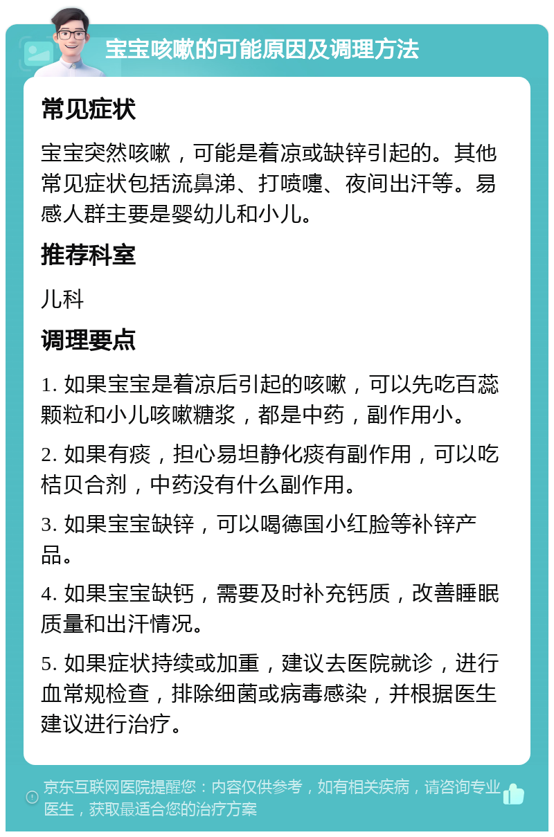 宝宝咳嗽的可能原因及调理方法 常见症状 宝宝突然咳嗽，可能是着凉或缺锌引起的。其他常见症状包括流鼻涕、打喷嚏、夜间出汗等。易感人群主要是婴幼儿和小儿。 推荐科室 儿科 调理要点 1. 如果宝宝是着凉后引起的咳嗽，可以先吃百蕊颗粒和小儿咳嗽糖浆，都是中药，副作用小。 2. 如果有痰，担心易坦静化痰有副作用，可以吃桔贝合剂，中药没有什么副作用。 3. 如果宝宝缺锌，可以喝德国小红脸等补锌产品。 4. 如果宝宝缺钙，需要及时补充钙质，改善睡眠质量和出汗情况。 5. 如果症状持续或加重，建议去医院就诊，进行血常规检查，排除细菌或病毒感染，并根据医生建议进行治疗。