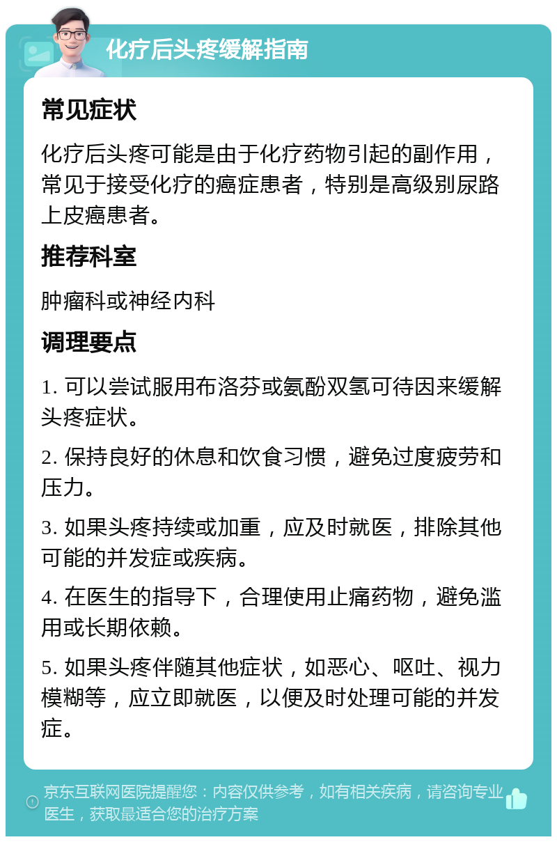 化疗后头疼缓解指南 常见症状 化疗后头疼可能是由于化疗药物引起的副作用，常见于接受化疗的癌症患者，特别是高级别尿路上皮癌患者。 推荐科室 肿瘤科或神经内科 调理要点 1. 可以尝试服用布洛芬或氨酚双氢可待因来缓解头疼症状。 2. 保持良好的休息和饮食习惯，避免过度疲劳和压力。 3. 如果头疼持续或加重，应及时就医，排除其他可能的并发症或疾病。 4. 在医生的指导下，合理使用止痛药物，避免滥用或长期依赖。 5. 如果头疼伴随其他症状，如恶心、呕吐、视力模糊等，应立即就医，以便及时处理可能的并发症。