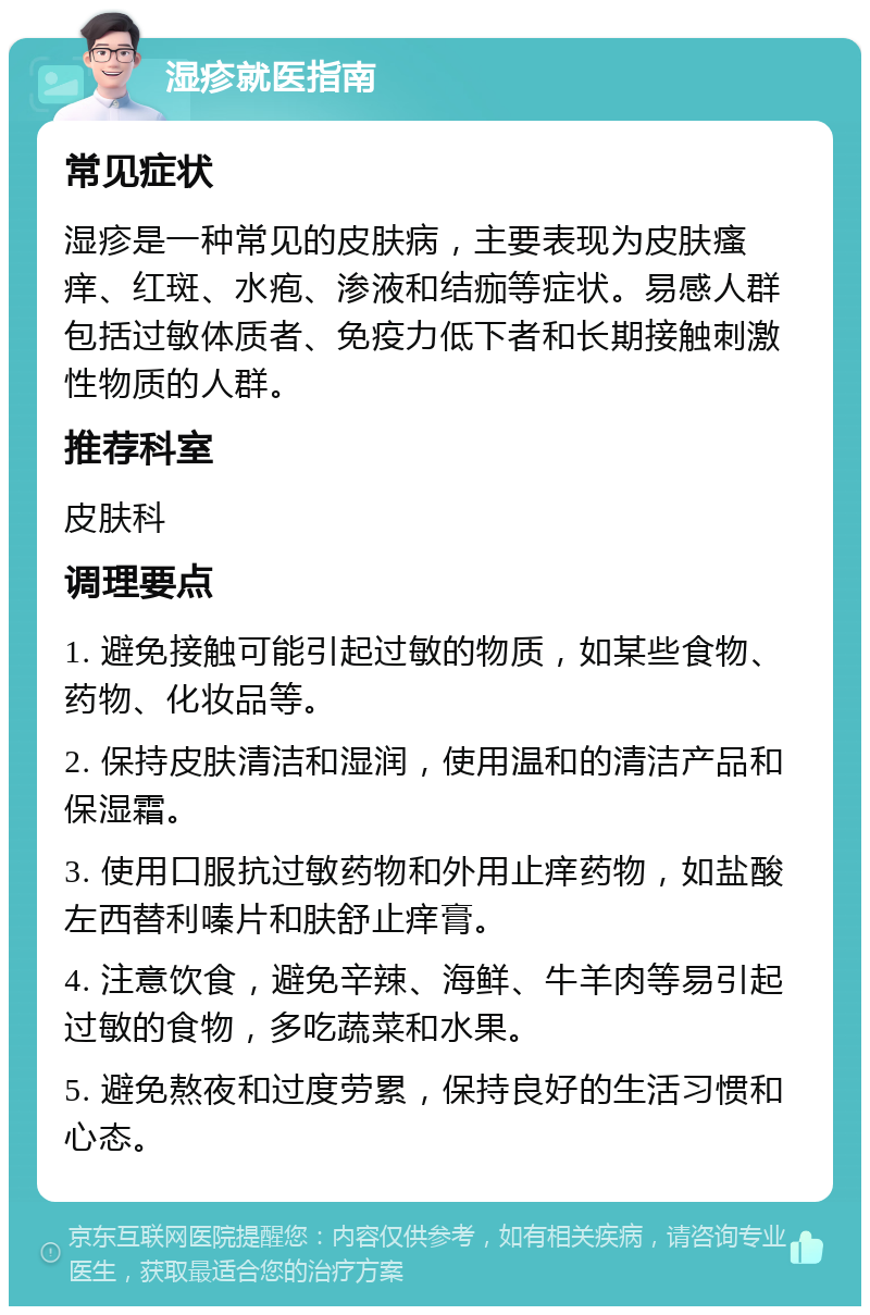 湿疹就医指南 常见症状 湿疹是一种常见的皮肤病，主要表现为皮肤瘙痒、红斑、水疱、渗液和结痂等症状。易感人群包括过敏体质者、免疫力低下者和长期接触刺激性物质的人群。 推荐科室 皮肤科 调理要点 1. 避免接触可能引起过敏的物质，如某些食物、药物、化妆品等。 2. 保持皮肤清洁和湿润，使用温和的清洁产品和保湿霜。 3. 使用口服抗过敏药物和外用止痒药物，如盐酸左西替利嗪片和肤舒止痒膏。 4. 注意饮食，避免辛辣、海鲜、牛羊肉等易引起过敏的食物，多吃蔬菜和水果。 5. 避免熬夜和过度劳累，保持良好的生活习惯和心态。