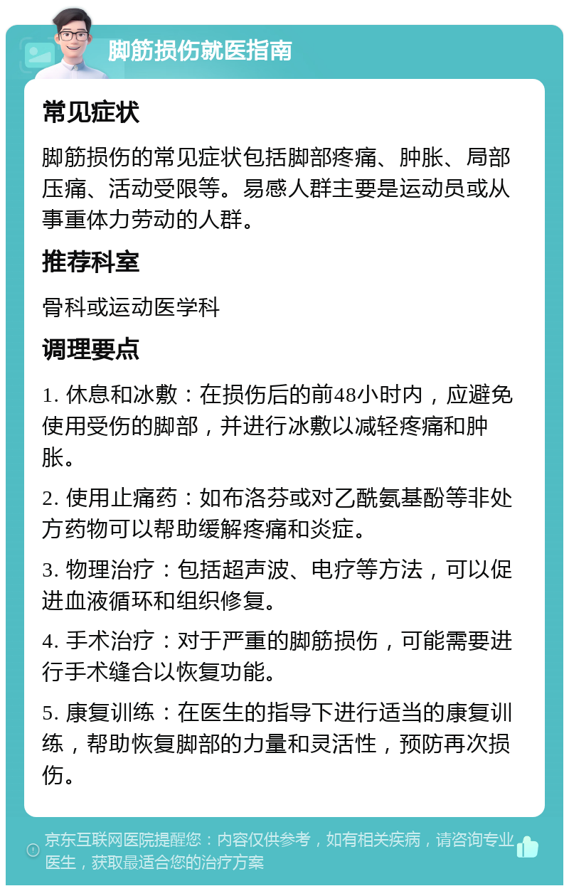 脚筋损伤就医指南 常见症状 脚筋损伤的常见症状包括脚部疼痛、肿胀、局部压痛、活动受限等。易感人群主要是运动员或从事重体力劳动的人群。 推荐科室 骨科或运动医学科 调理要点 1. 休息和冰敷：在损伤后的前48小时内，应避免使用受伤的脚部，并进行冰敷以减轻疼痛和肿胀。 2. 使用止痛药：如布洛芬或对乙酰氨基酚等非处方药物可以帮助缓解疼痛和炎症。 3. 物理治疗：包括超声波、电疗等方法，可以促进血液循环和组织修复。 4. 手术治疗：对于严重的脚筋损伤，可能需要进行手术缝合以恢复功能。 5. 康复训练：在医生的指导下进行适当的康复训练，帮助恢复脚部的力量和灵活性，预防再次损伤。