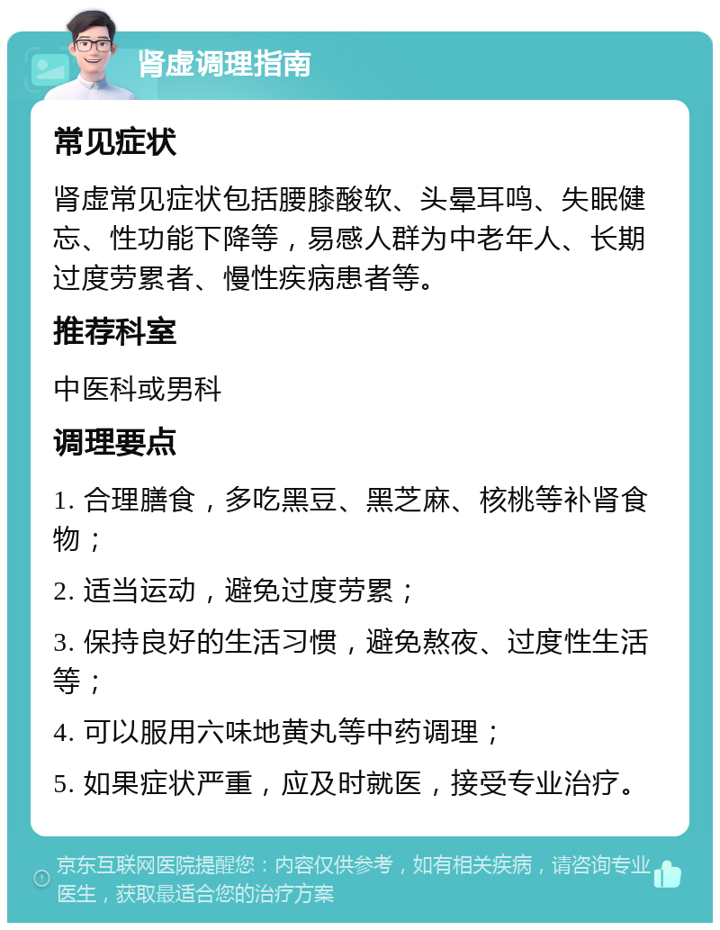 肾虚调理指南 常见症状 肾虚常见症状包括腰膝酸软、头晕耳鸣、失眠健忘、性功能下降等，易感人群为中老年人、长期过度劳累者、慢性疾病患者等。 推荐科室 中医科或男科 调理要点 1. 合理膳食，多吃黑豆、黑芝麻、核桃等补肾食物； 2. 适当运动，避免过度劳累； 3. 保持良好的生活习惯，避免熬夜、过度性生活等； 4. 可以服用六味地黄丸等中药调理； 5. 如果症状严重，应及时就医，接受专业治疗。