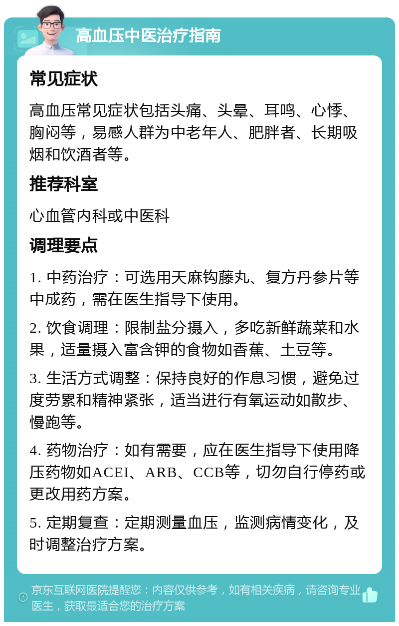 高血压中医治疗指南 常见症状 高血压常见症状包括头痛、头晕、耳鸣、心悸、胸闷等，易感人群为中老年人、肥胖者、长期吸烟和饮酒者等。 推荐科室 心血管内科或中医科 调理要点 1. 中药治疗：可选用天麻钩藤丸、复方丹参片等中成药，需在医生指导下使用。 2. 饮食调理：限制盐分摄入，多吃新鲜蔬菜和水果，适量摄入富含钾的食物如香蕉、土豆等。 3. 生活方式调整：保持良好的作息习惯，避免过度劳累和精神紧张，适当进行有氧运动如散步、慢跑等。 4. 药物治疗：如有需要，应在医生指导下使用降压药物如ACEI、ARB、CCB等，切勿自行停药或更改用药方案。 5. 定期复查：定期测量血压，监测病情变化，及时调整治疗方案。