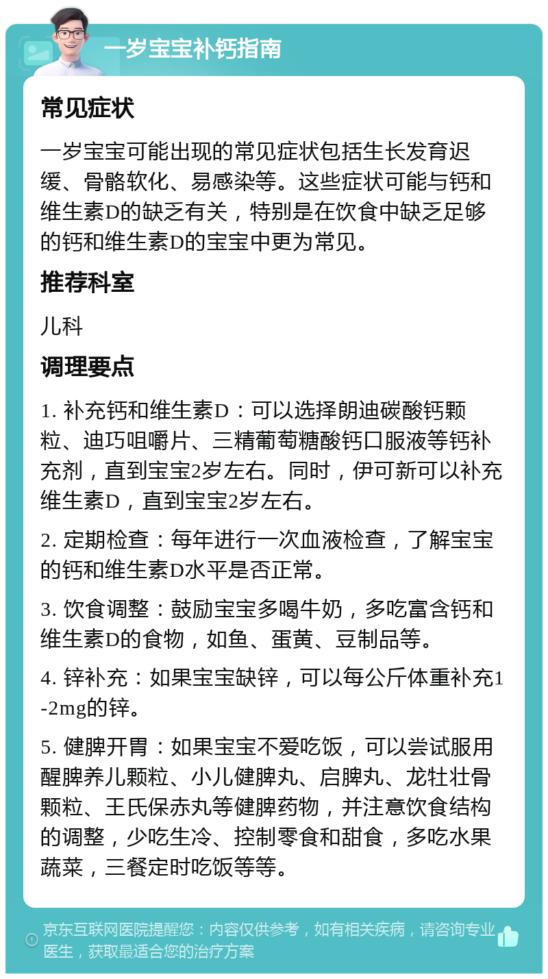 一岁宝宝补钙指南 常见症状 一岁宝宝可能出现的常见症状包括生长发育迟缓、骨骼软化、易感染等。这些症状可能与钙和维生素D的缺乏有关，特别是在饮食中缺乏足够的钙和维生素D的宝宝中更为常见。 推荐科室 儿科 调理要点 1. 补充钙和维生素D：可以选择朗迪碳酸钙颗粒、迪巧咀嚼片、三精葡萄糖酸钙口服液等钙补充剂，直到宝宝2岁左右。同时，伊可新可以补充维生素D，直到宝宝2岁左右。 2. 定期检查：每年进行一次血液检查，了解宝宝的钙和维生素D水平是否正常。 3. 饮食调整：鼓励宝宝多喝牛奶，多吃富含钙和维生素D的食物，如鱼、蛋黄、豆制品等。 4. 锌补充：如果宝宝缺锌，可以每公斤体重补充1-2mg的锌。 5. 健脾开胃：如果宝宝不爱吃饭，可以尝试服用醒脾养儿颗粒、小儿健脾丸、启脾丸、龙牡壮骨颗粒、王氏保赤丸等健脾药物，并注意饮食结构的调整，少吃生冷、控制零食和甜食，多吃水果蔬菜，三餐定时吃饭等等。