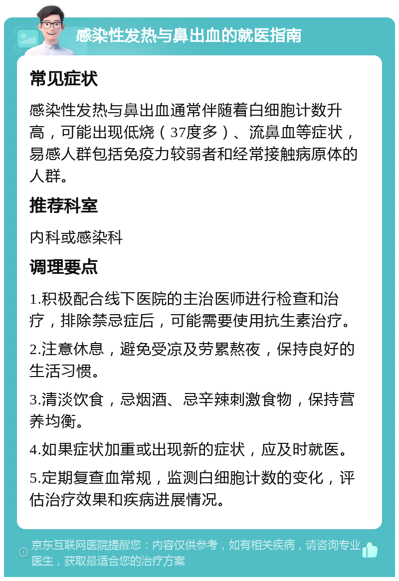 感染性发热与鼻出血的就医指南 常见症状 感染性发热与鼻出血通常伴随着白细胞计数升高，可能出现低烧（37度多）、流鼻血等症状，易感人群包括免疫力较弱者和经常接触病原体的人群。 推荐科室 内科或感染科 调理要点 1.积极配合线下医院的主治医师进行检查和治疗，排除禁忌症后，可能需要使用抗生素治疗。 2.注意休息，避免受凉及劳累熬夜，保持良好的生活习惯。 3.清淡饮食，忌烟酒、忌辛辣刺激食物，保持营养均衡。 4.如果症状加重或出现新的症状，应及时就医。 5.定期复查血常规，监测白细胞计数的变化，评估治疗效果和疾病进展情况。