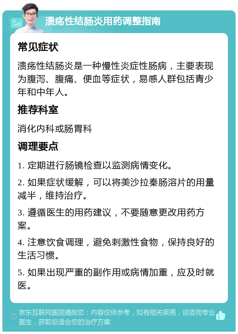 溃疡性结肠炎用药调整指南 常见症状 溃疡性结肠炎是一种慢性炎症性肠病，主要表现为腹泻、腹痛、便血等症状，易感人群包括青少年和中年人。 推荐科室 消化内科或肠胃科 调理要点 1. 定期进行肠镜检查以监测病情变化。 2. 如果症状缓解，可以将美沙拉秦肠溶片的用量减半，维持治疗。 3. 遵循医生的用药建议，不要随意更改用药方案。 4. 注意饮食调理，避免刺激性食物，保持良好的生活习惯。 5. 如果出现严重的副作用或病情加重，应及时就医。