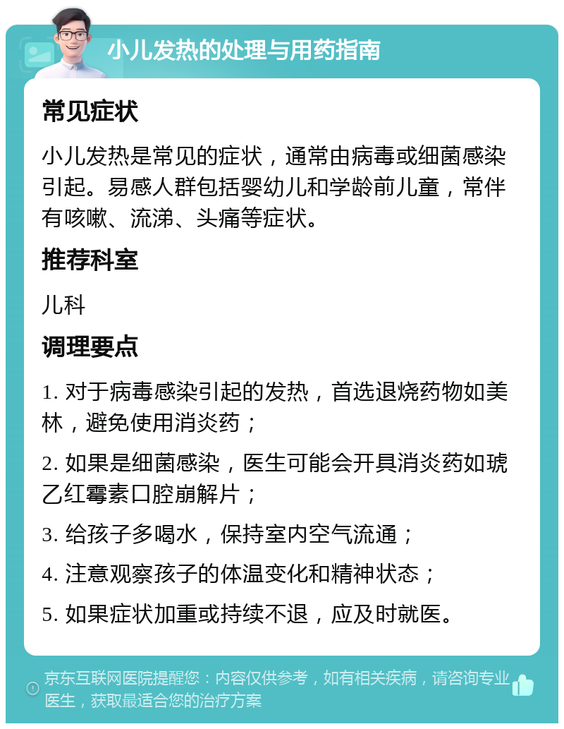 小儿发热的处理与用药指南 常见症状 小儿发热是常见的症状，通常由病毒或细菌感染引起。易感人群包括婴幼儿和学龄前儿童，常伴有咳嗽、流涕、头痛等症状。 推荐科室 儿科 调理要点 1. 对于病毒感染引起的发热，首选退烧药物如美林，避免使用消炎药； 2. 如果是细菌感染，医生可能会开具消炎药如琥乙红霉素口腔崩解片； 3. 给孩子多喝水，保持室内空气流通； 4. 注意观察孩子的体温变化和精神状态； 5. 如果症状加重或持续不退，应及时就医。