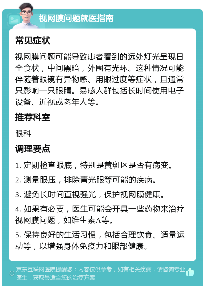 视网膜问题就医指南 常见症状 视网膜问题可能导致患者看到的远处灯光呈现日全食状，中间黑暗，外围有光环。这种情况可能伴随着眼镜有异物感、用眼过度等症状，且通常只影响一只眼睛。易感人群包括长时间使用电子设备、近视或老年人等。 推荐科室 眼科 调理要点 1. 定期检查眼底，特别是黄斑区是否有病变。 2. 测量眼压，排除青光眼等可能的疾病。 3. 避免长时间直视强光，保护视网膜健康。 4. 如果有必要，医生可能会开具一些药物来治疗视网膜问题，如维生素A等。 5. 保持良好的生活习惯，包括合理饮食、适量运动等，以增强身体免疫力和眼部健康。