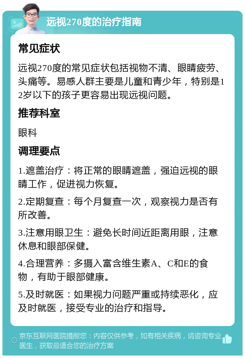 远视270度的治疗指南 常见症状 远视270度的常见症状包括视物不清、眼睛疲劳、头痛等。易感人群主要是儿童和青少年，特别是12岁以下的孩子更容易出现远视问题。 推荐科室 眼科 调理要点 1.遮盖治疗：将正常的眼睛遮盖，强迫远视的眼睛工作，促进视力恢复。 2.定期复查：每个月复查一次，观察视力是否有所改善。 3.注意用眼卫生：避免长时间近距离用眼，注意休息和眼部保健。 4.合理营养：多摄入富含维生素A、C和E的食物，有助于眼部健康。 5.及时就医：如果视力问题严重或持续恶化，应及时就医，接受专业的治疗和指导。