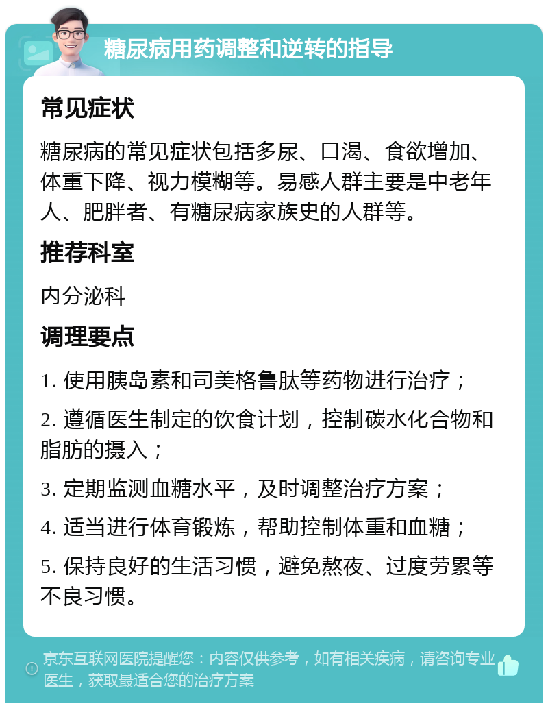 糖尿病用药调整和逆转的指导 常见症状 糖尿病的常见症状包括多尿、口渴、食欲增加、体重下降、视力模糊等。易感人群主要是中老年人、肥胖者、有糖尿病家族史的人群等。 推荐科室 内分泌科 调理要点 1. 使用胰岛素和司美格鲁肽等药物进行治疗； 2. 遵循医生制定的饮食计划，控制碳水化合物和脂肪的摄入； 3. 定期监测血糖水平，及时调整治疗方案； 4. 适当进行体育锻炼，帮助控制体重和血糖； 5. 保持良好的生活习惯，避免熬夜、过度劳累等不良习惯。