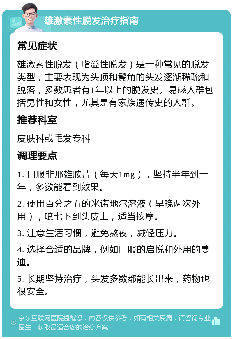 雄激素性脱发治疗指南 常见症状 雄激素性脱发（脂溢性脱发）是一种常见的脱发类型，主要表现为头顶和鬓角的头发逐渐稀疏和脱落，多数患者有1年以上的脱发史。易感人群包括男性和女性，尤其是有家族遗传史的人群。 推荐科室 皮肤科或毛发专科 调理要点 1. 口服非那雄胺片（每天1mg），坚持半年到一年，多数能看到效果。 2. 使用百分之五的米诺地尔溶液（早晚两次外用），喷七下到头皮上，适当按摩。 3. 注意生活习惯，避免熬夜，减轻压力。 4. 选择合适的品牌，例如口服的启悦和外用的蔓迪。 5. 长期坚持治疗，头发多数都能长出来，药物也很安全。