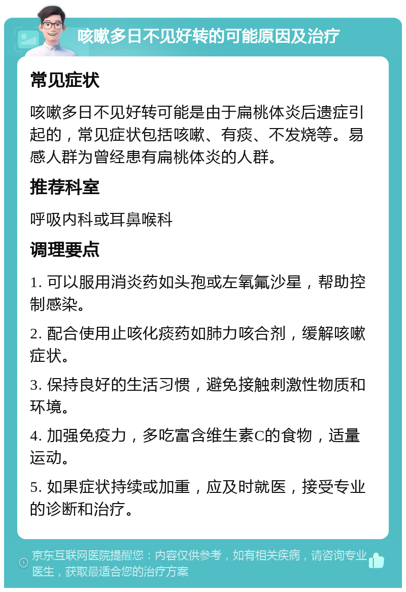 咳嗽多日不见好转的可能原因及治疗 常见症状 咳嗽多日不见好转可能是由于扁桃体炎后遗症引起的，常见症状包括咳嗽、有痰、不发烧等。易感人群为曾经患有扁桃体炎的人群。 推荐科室 呼吸内科或耳鼻喉科 调理要点 1. 可以服用消炎药如头孢或左氧氟沙星，帮助控制感染。 2. 配合使用止咳化痰药如肺力咳合剂，缓解咳嗽症状。 3. 保持良好的生活习惯，避免接触刺激性物质和环境。 4. 加强免疫力，多吃富含维生素C的食物，适量运动。 5. 如果症状持续或加重，应及时就医，接受专业的诊断和治疗。