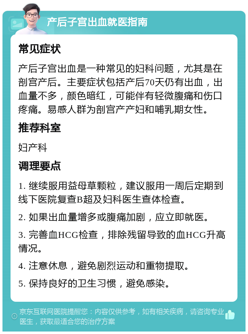 产后子宫出血就医指南 常见症状 产后子宫出血是一种常见的妇科问题，尤其是在剖宫产后。主要症状包括产后70天仍有出血，出血量不多，颜色暗红，可能伴有轻微腹痛和伤口疼痛。易感人群为剖宫产产妇和哺乳期女性。 推荐科室 妇产科 调理要点 1. 继续服用益母草颗粒，建议服用一周后定期到线下医院复查B超及妇科医生查体检查。 2. 如果出血量增多或腹痛加剧，应立即就医。 3. 完善血HCG检查，排除残留导致的血HCG升高情况。 4. 注意休息，避免剧烈运动和重物提取。 5. 保持良好的卫生习惯，避免感染。