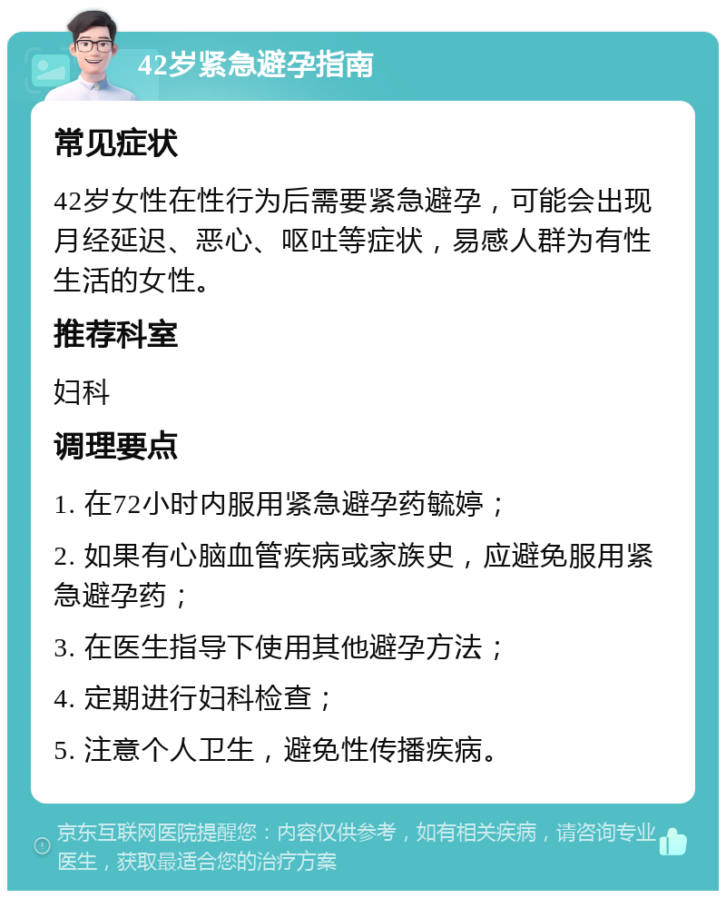 42岁紧急避孕指南 常见症状 42岁女性在性行为后需要紧急避孕，可能会出现月经延迟、恶心、呕吐等症状，易感人群为有性生活的女性。 推荐科室 妇科 调理要点 1. 在72小时内服用紧急避孕药毓婷； 2. 如果有心脑血管疾病或家族史，应避免服用紧急避孕药； 3. 在医生指导下使用其他避孕方法； 4. 定期进行妇科检查； 5. 注意个人卫生，避免性传播疾病。