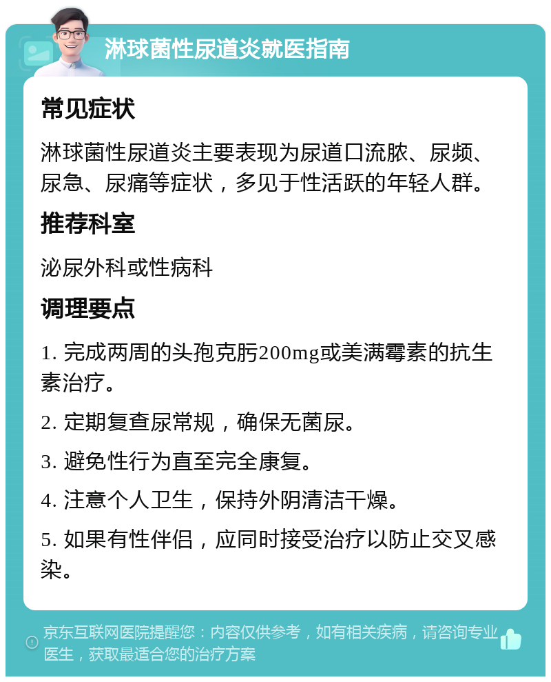 淋球菌性尿道炎就医指南 常见症状 淋球菌性尿道炎主要表现为尿道口流脓、尿频、尿急、尿痛等症状，多见于性活跃的年轻人群。 推荐科室 泌尿外科或性病科 调理要点 1. 完成两周的头孢克肟200mg或美满霉素的抗生素治疗。 2. 定期复查尿常规，确保无菌尿。 3. 避免性行为直至完全康复。 4. 注意个人卫生，保持外阴清洁干燥。 5. 如果有性伴侣，应同时接受治疗以防止交叉感染。