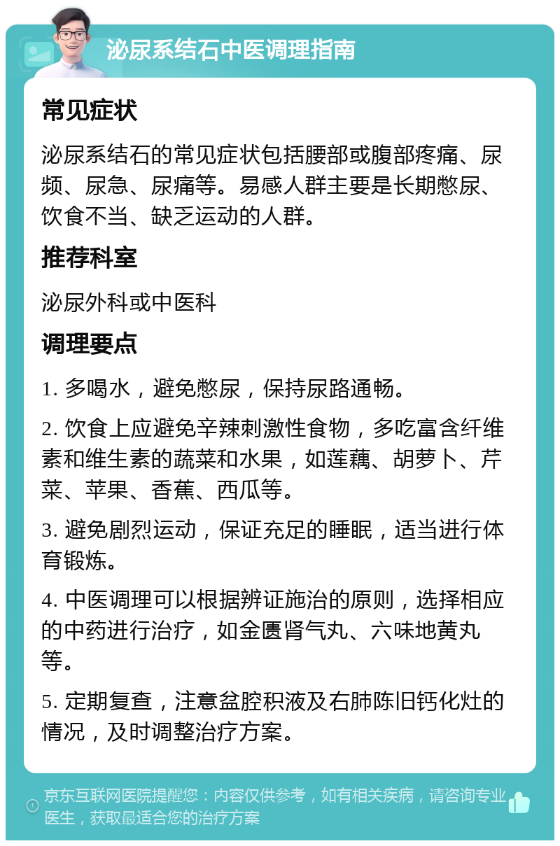 泌尿系结石中医调理指南 常见症状 泌尿系结石的常见症状包括腰部或腹部疼痛、尿频、尿急、尿痛等。易感人群主要是长期憋尿、饮食不当、缺乏运动的人群。 推荐科室 泌尿外科或中医科 调理要点 1. 多喝水，避免憋尿，保持尿路通畅。 2. 饮食上应避免辛辣刺激性食物，多吃富含纤维素和维生素的蔬菜和水果，如莲藕、胡萝卜、芹菜、苹果、香蕉、西瓜等。 3. 避免剧烈运动，保证充足的睡眠，适当进行体育锻炼。 4. 中医调理可以根据辨证施治的原则，选择相应的中药进行治疗，如金匮肾气丸、六味地黄丸等。 5. 定期复查，注意盆腔积液及右肺陈旧钙化灶的情况，及时调整治疗方案。