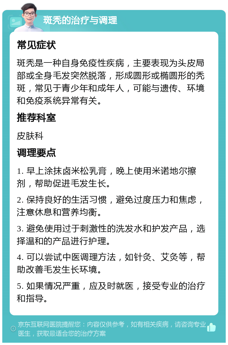 斑秃的治疗与调理 常见症状 斑秃是一种自身免疫性疾病，主要表现为头皮局部或全身毛发突然脱落，形成圆形或椭圆形的秃斑，常见于青少年和成年人，可能与遗传、环境和免疫系统异常有关。 推荐科室 皮肤科 调理要点 1. 早上涂抹卤米松乳膏，晚上使用米诺地尔擦剂，帮助促进毛发生长。 2. 保持良好的生活习惯，避免过度压力和焦虑，注意休息和营养均衡。 3. 避免使用过于刺激性的洗发水和护发产品，选择温和的产品进行护理。 4. 可以尝试中医调理方法，如针灸、艾灸等，帮助改善毛发生长环境。 5. 如果情况严重，应及时就医，接受专业的治疗和指导。