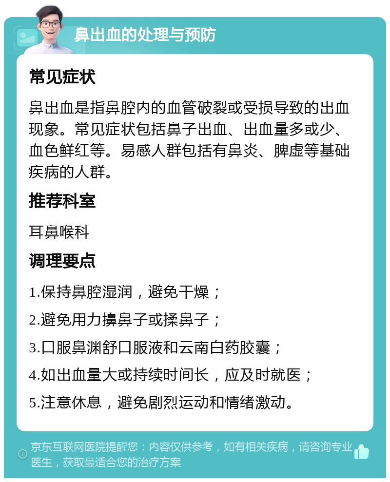 鼻出血的处理与预防 常见症状 鼻出血是指鼻腔内的血管破裂或受损导致的出血现象。常见症状包括鼻子出血、出血量多或少、血色鲜红等。易感人群包括有鼻炎、脾虚等基础疾病的人群。 推荐科室 耳鼻喉科 调理要点 1.保持鼻腔湿润，避免干燥； 2.避免用力擤鼻子或揉鼻子； 3.口服鼻渊舒口服液和云南白药胶囊； 4.如出血量大或持续时间长，应及时就医； 5.注意休息，避免剧烈运动和情绪激动。